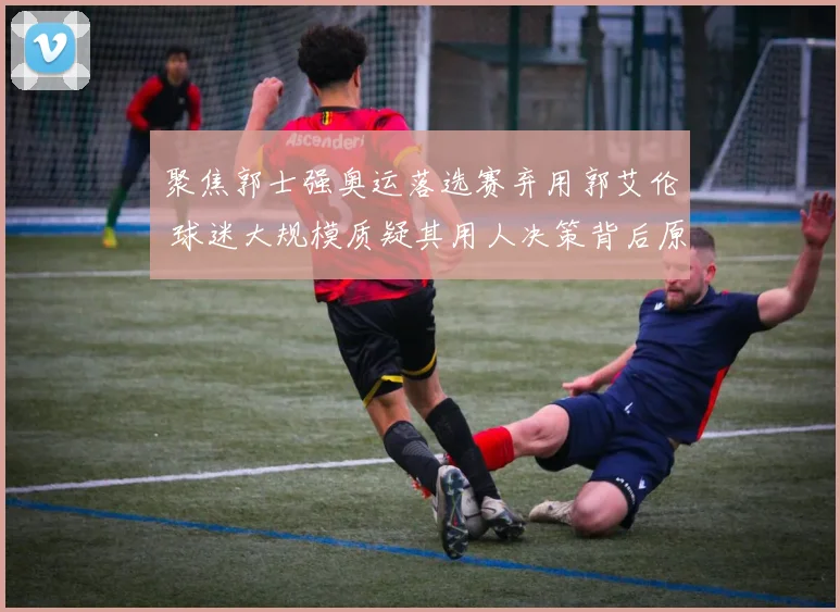 聚焦郭士强奥运落选赛弃用郭艾伦 球迷大规模质疑其用人决策背后原因