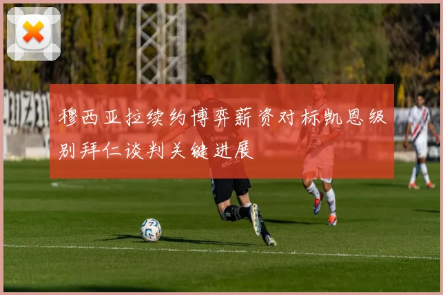 穆西亚拉续约博弈薪资对标凯恩级别拜仁谈判关键进展