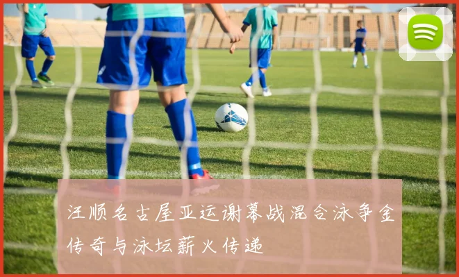汪顺名古屋亚运谢幕战混合泳争金传奇与泳坛薪火传递