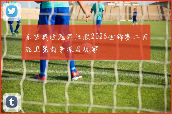 东京奥运冠军汪顺2026世锦赛二百混卫冕前景深度观察