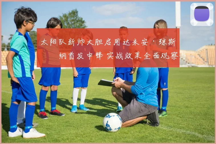 太阳队新帅大胆启用达米安·琼斯担纲首发中锋 实战效果全面观察与深度解析