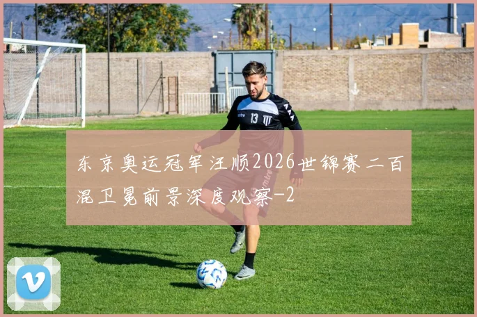 东京奥运冠军汪顺2026世锦赛二百混卫冕前景深度观察