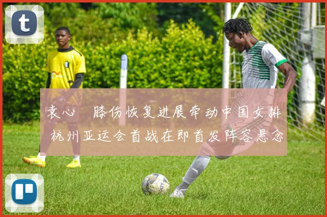 袁心玥膝伤恢复进展牵动中国女排 杭州亚运会首战在即首发阵容悬念重重