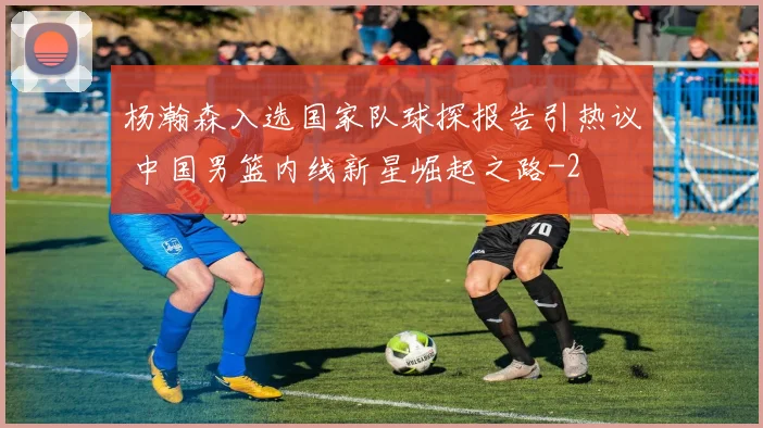 杨瀚森入选国家队球探报告引热议 中国男篮内线新星崛起之路