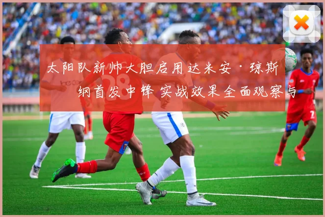 太阳队新帅大胆启用达米安·琼斯担纲首发中锋 实战效果全面观察与深度解析