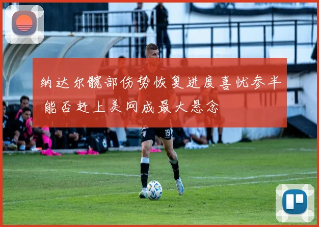 纳达尔髋部伤势恢复进度喜忧参半 能否赶上美网成最大悬念