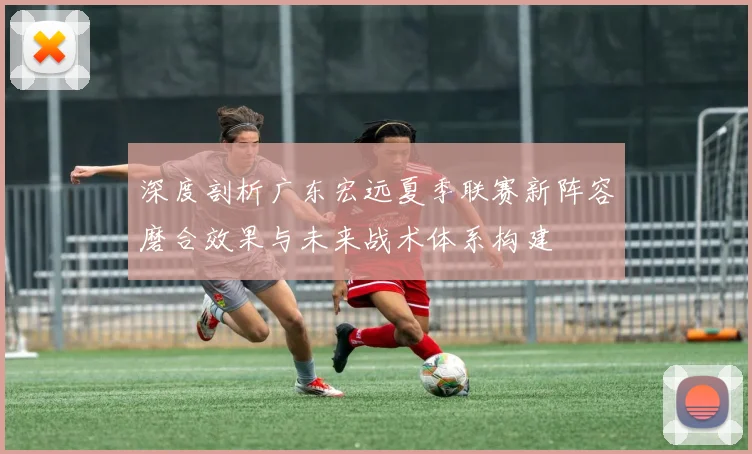 深度剖析广东宏远夏季联赛新阵容磨合效果与未来战术体系构建