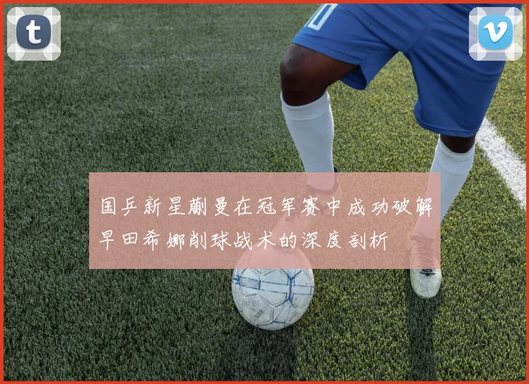 国乒新星蒯曼在冠军赛中成功破解早田希娜削球战术的深度剖析