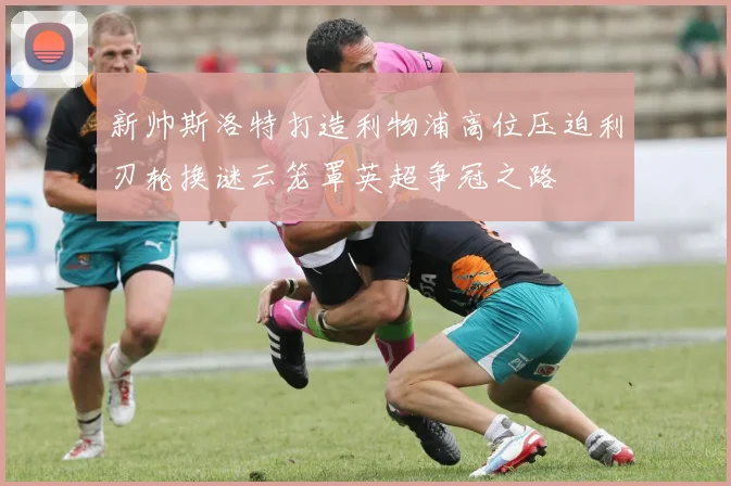 新帅斯洛特打造利物浦高位压迫利刃轮换谜云笼罩英超争冠之路