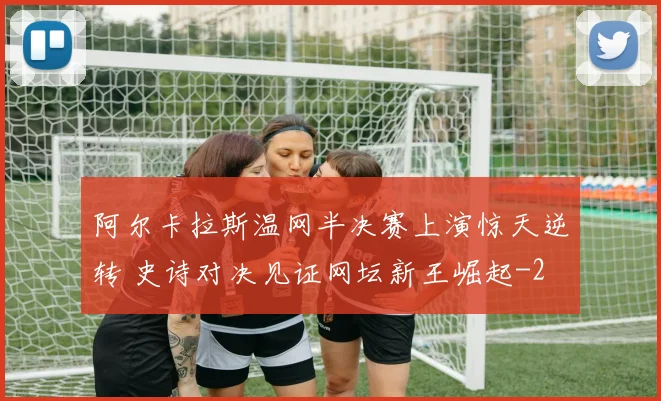 阿尔卡拉斯温网半决赛上演惊天逆转 史诗对决见证网坛新王崛起