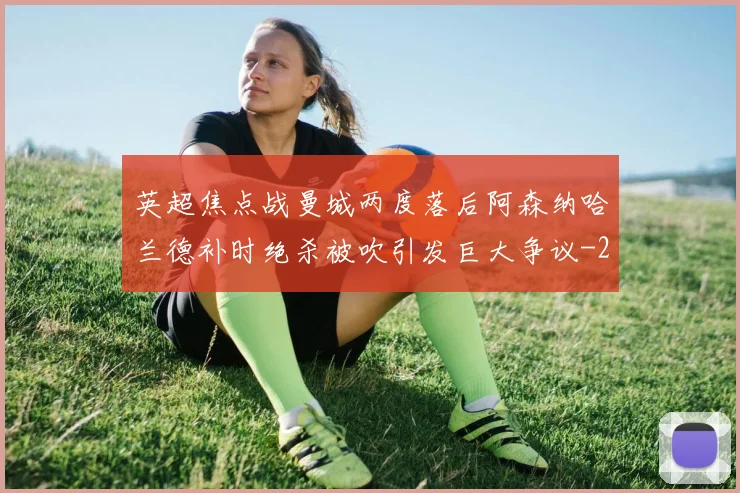 英超焦点战曼城两度落后阿森纳哈兰德补时绝杀被吹引发巨大争议
