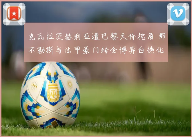 克瓦拉茨赫利亚遭巴黎天价挖角 那不勒斯与法甲豪门转会博弈白热化