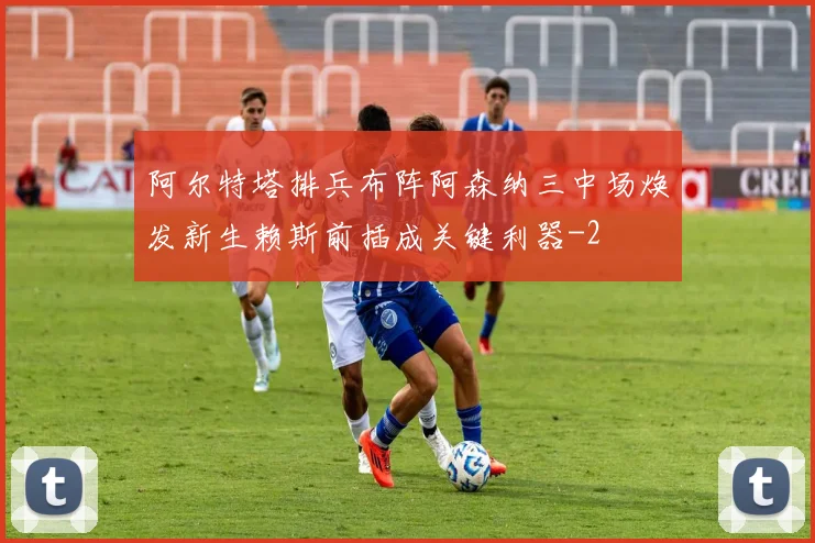 阿尔特塔排兵布阵阿森纳三中场焕发新生赖斯前插成关键利器