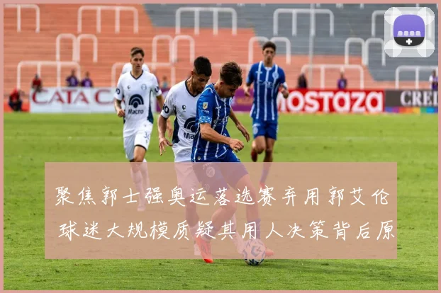 聚焦郭士强奥运落选赛弃用郭艾伦 球迷大规模质疑其用人决策背后原因