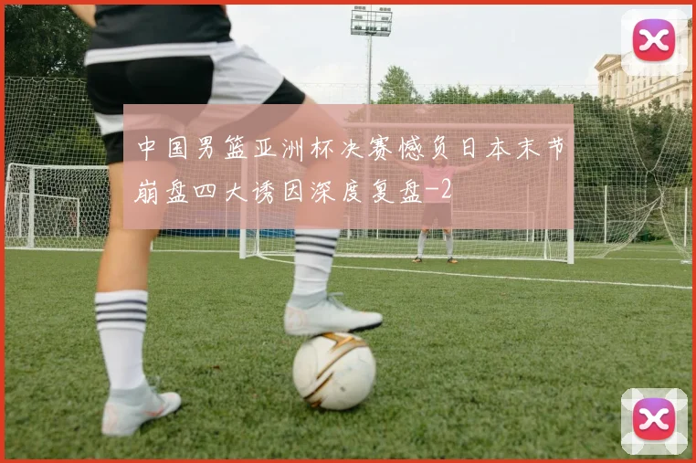 中国男篮亚洲杯决赛憾负日本末节崩盘四大诱因深度复盘