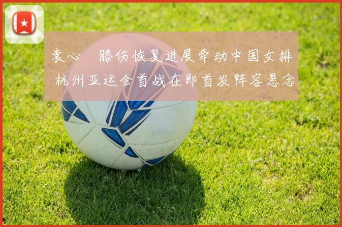 袁心玥膝伤恢复进展牵动中国女排 杭州亚运会首战在即首发阵容悬念重重
