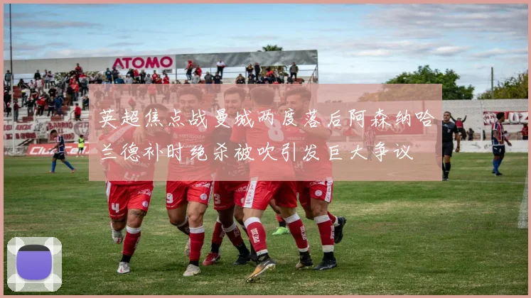 英超焦点战曼城两度落后阿森纳哈兰德补时绝杀被吹引发巨大争议