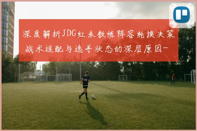 深度解析JDG红米教练阵容轮换决策 战术适配与选手状态的深层原因