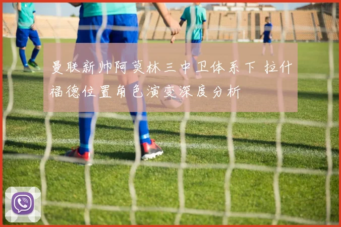 曼联新帅阿莫林三中卫体系下 拉什福德位置角色演变深度分析