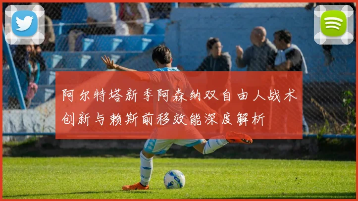 阿尔特塔新季阿森纳双自由人战术创新与赖斯前移效能深度解析