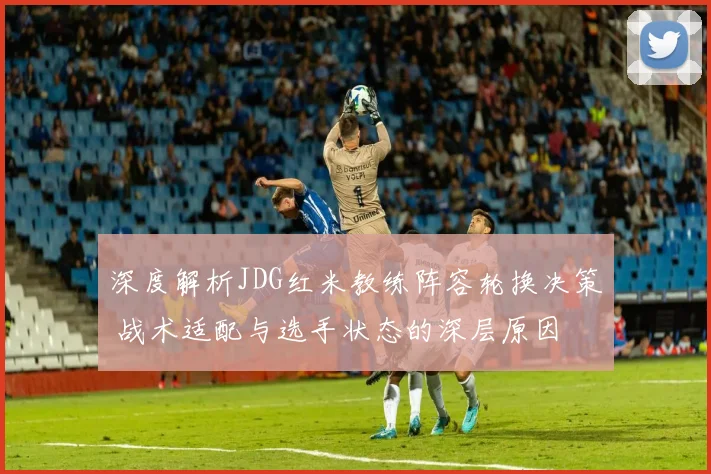 深度解析JDG红米教练阵容轮换决策 战术适配与选手状态的深层原因