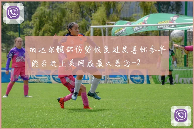 纳达尔髋部伤势恢复进度喜忧参半 能否赶上美网成最大悬念