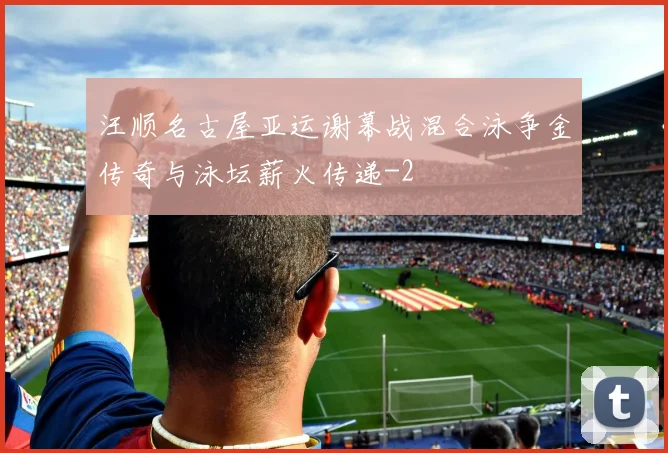 汪顺名古屋亚运谢幕战混合泳争金传奇与泳坛薪火传递
