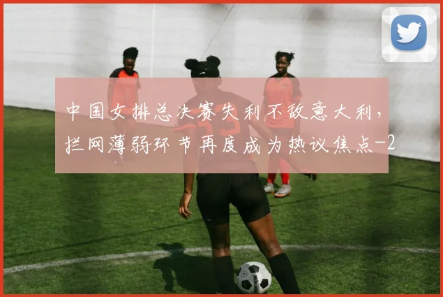 中国女排总决赛失利不敌意大利，拦网薄弱环节再度成为热议焦点