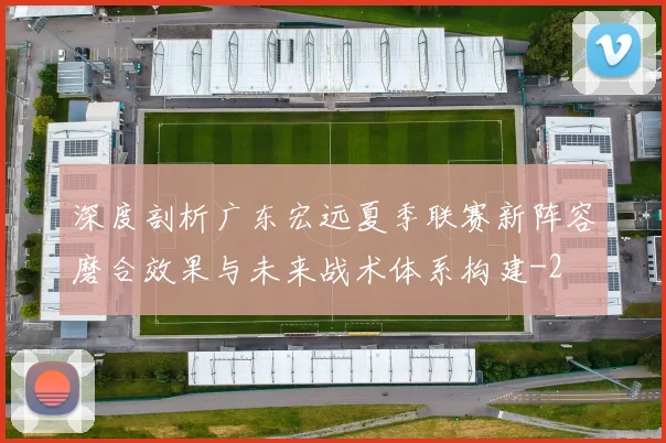 深度剖析广东宏远夏季联赛新阵容磨合效果与未来战术体系构建